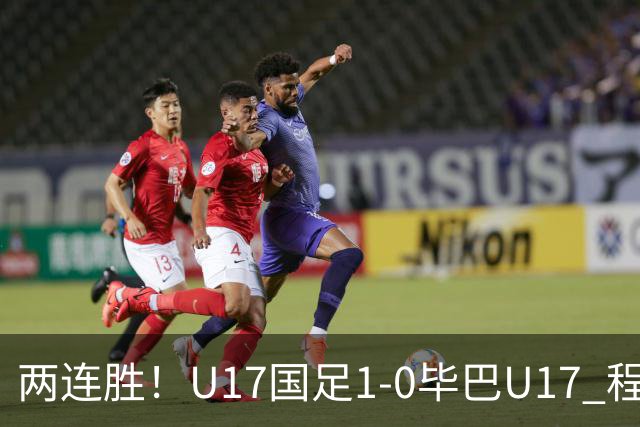 两连胜！U17国足1-0毕巴U17 程晟涵连场头球破门制胜赵松源中楣