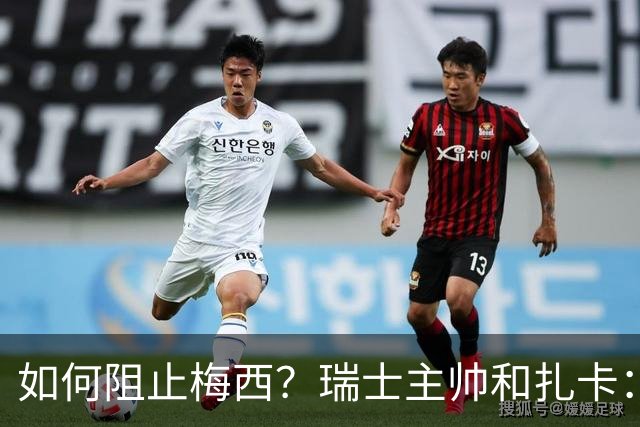 如何阻止梅西？瑞士主帅&扎卡：作为一个集体移动 尽量让他少拿球