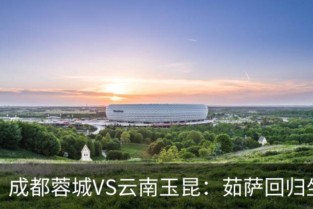 成都蓉城VS云南玉昆：茹萨回归坐镇中场 罗慕洛领衔 拜合拉木冲锋