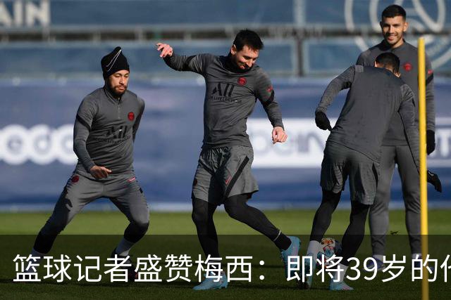 篮球记者盛赞梅西：即将39岁的他依旧无与伦比 梅西之后再无梅西
