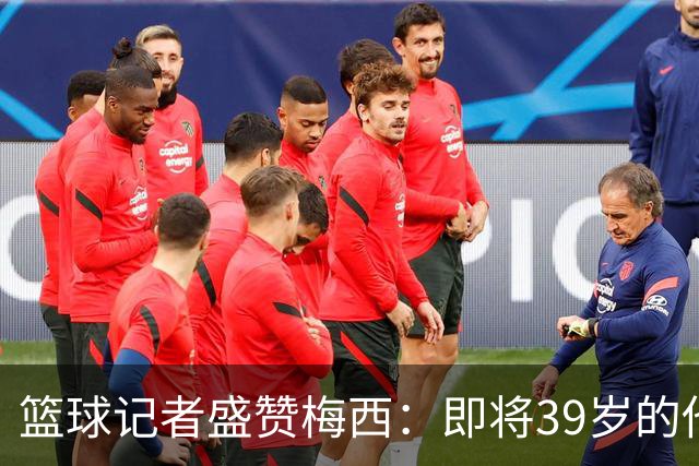 篮球记者盛赞梅西：即将39岁的他依旧无与伦比 梅西之后再无梅西
