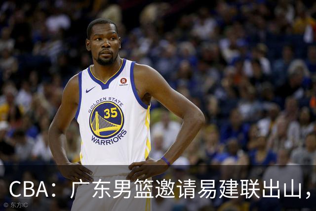 CBA：广东男篮邀请易建联出山，一线外援出走原因出炉，段睿骐主动选择辽宁，朱芳雨下一步工作敲定
